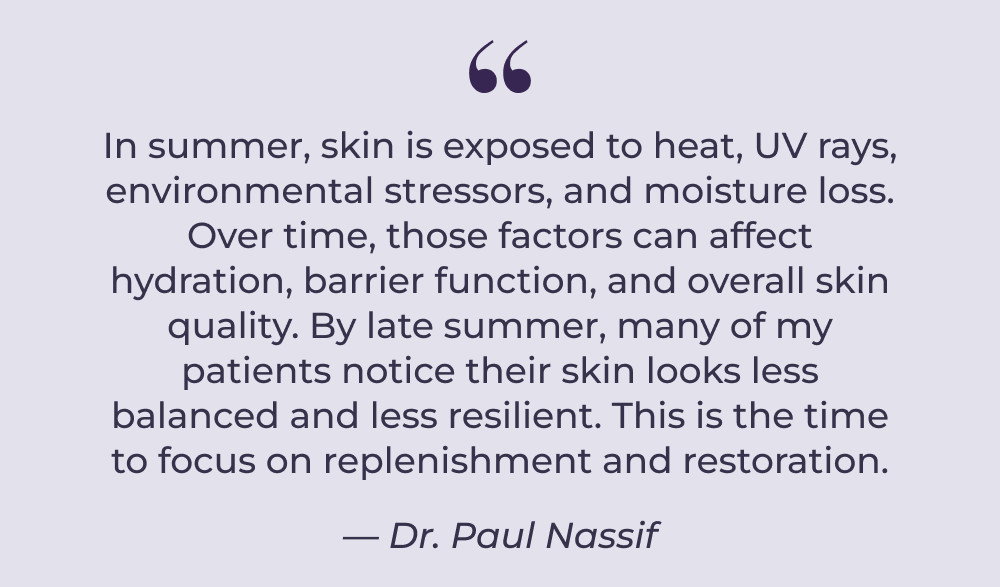 In summer, skin is exposed to heat, UV rays, environmental stressors, and moisture loss. Over time, those factors can affect hydration, barrier function, and overall skin quality. By late summer, many of my patients notice their skin looks less balanced and less resilient. This is the time to focus on replenishment and restoration. — Dr. Paul Nassif