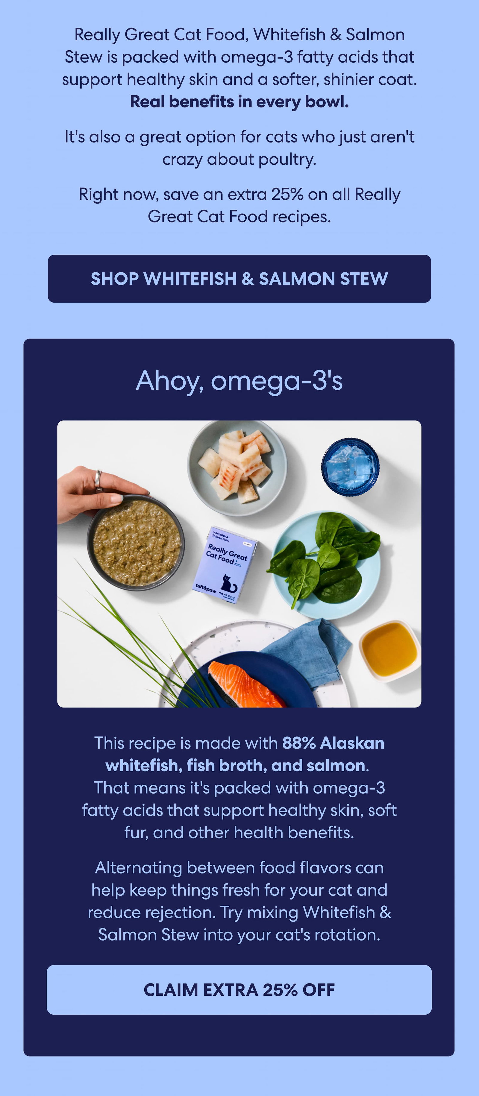 Really Great Cat Food, Whitefish & Salmon Stew is packed with omega-3 fatty acids that support healthy skin and a softer, shinier coat. Real benefits in every bowl.  It's also a great option for cats who just aren't crazy about poultry.  Right now, save an extra 25% on all Really Great Cat Food recipes.