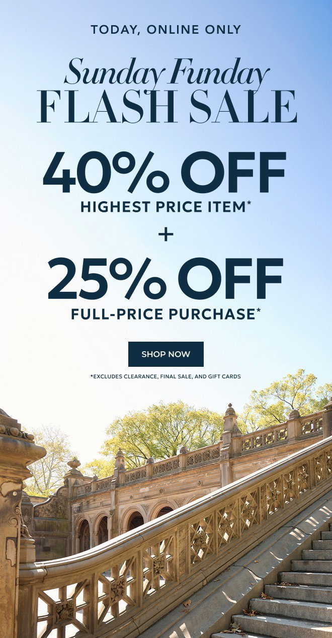 TODAY, ONLINE ONLY SUNDAY FUNDAY FLASH SALE. 40% OFF HIGHEST PRICE ITEM* + 25% OFF FULL-PRICE PURCHASE* SHOP NOW. *Excludes Clearance, Final Sale, and Gift Cards.