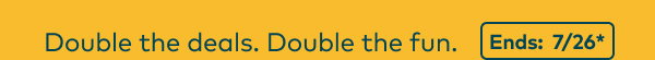 Double the deals. Double the fun. Ends: 7/26, see site for details. 