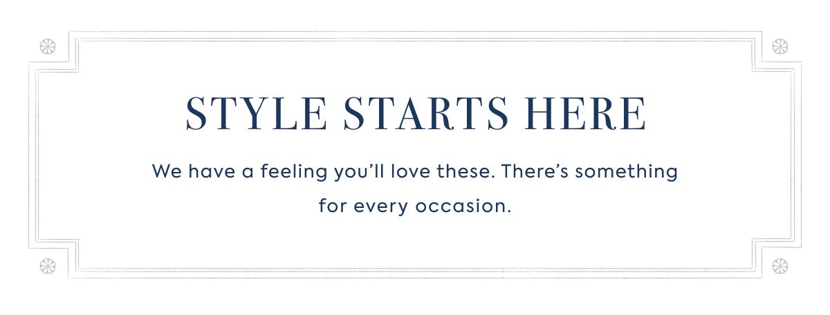STYLE STARTS HERE: We have a feeling you’ll love these. There’s something for every occasion.