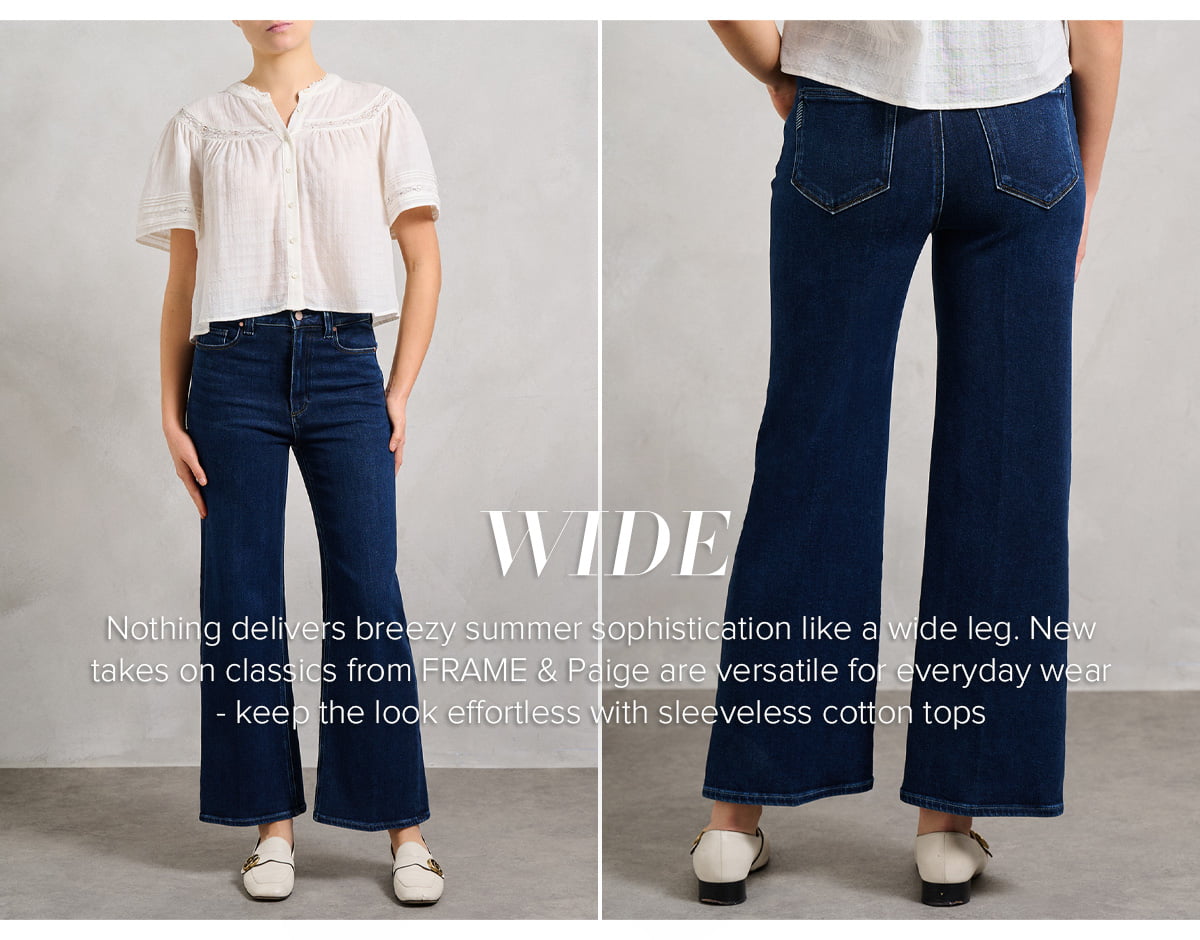 Nothing delivers breezy summer sophistication like a wide leg. New takes on classics from FRAME & Paige are versatile for everyday wear -keep the look effortless with sleeveless cotton tops