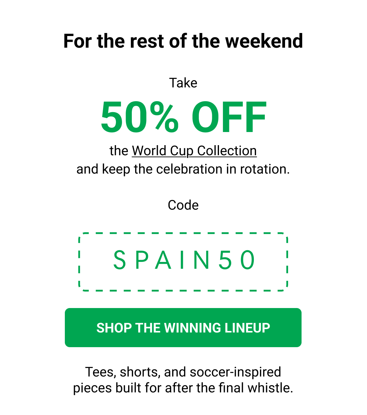 For the rest of the weekend Take 50% OFF  the World Cup Collection and keep the celebration in rotation. Code SPAIN50 SHOP THE WINNING LINEUP Tees, shorts, and soccer-inspired pieces built for after the final whistle.