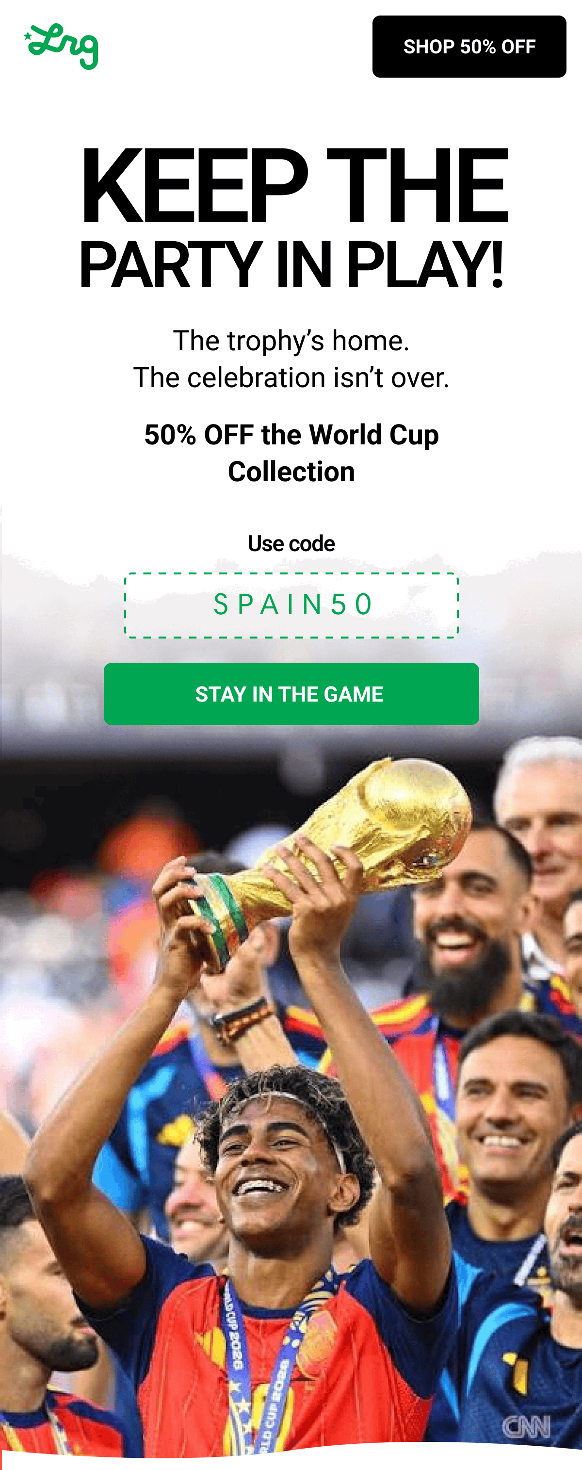 KEEP THE PARTY IN PLAY! The trophy’s home. The celebration isn’t over. 50% OFF the World Cup Collection Use code SPAIN50 STAY IN THE GAME 