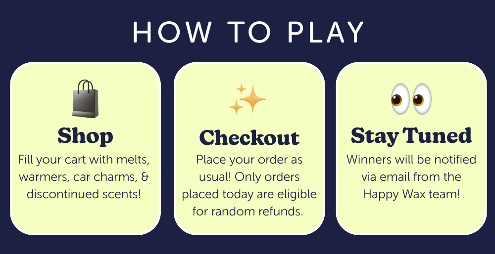 how to play. shop: Fill your cart with melts, warmers, car charms, & discontinued scents! checkout: Place your order as usual! Only orders placed today are eligible for random refunds. stay tuned: Winners will be notified via email from the Happy Wax team! 