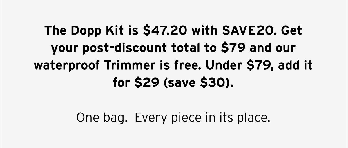 The Dopp Kit is $47.20 with SAVE20. Get your post-discount total to $79 and our waterproof Trimmer is free. Under $79, add it for $29 (save $30).  One bag. Every piece in its place.