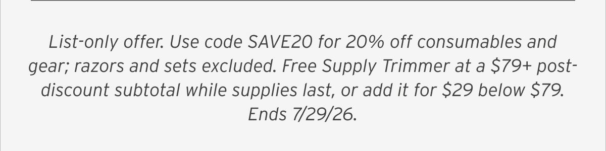 List-only offer. Use code SAVE20 for 20% off consumables and gear; razors and sets excluded. Free Supply Trimmer at a $79+ post-discount subtotal while supplies last, or add it for $29 below $79. Ends 7/29/26.