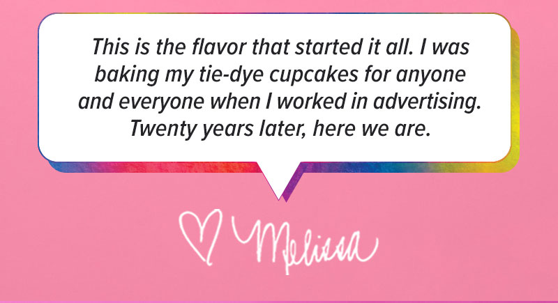 "This is the flavor that started it all. I was baking my tie-dye cupcakes for anyone and everyone when I worked in advertising. Twenty years later, here we are." - Melissa