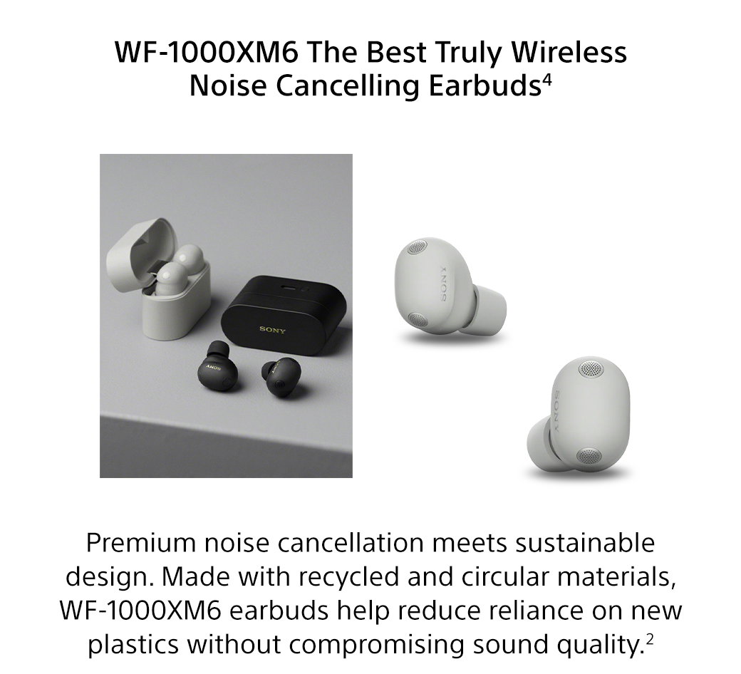 WF-1000XM6 The Best Truly Wireless Noise Cancelling Earbuds4 | Premium noise cancellation meets sustainable design. Made with recycled and circular materials, WF-1000XM6 earbuds help reduce reliance on new plastics without compromising sound quality.2