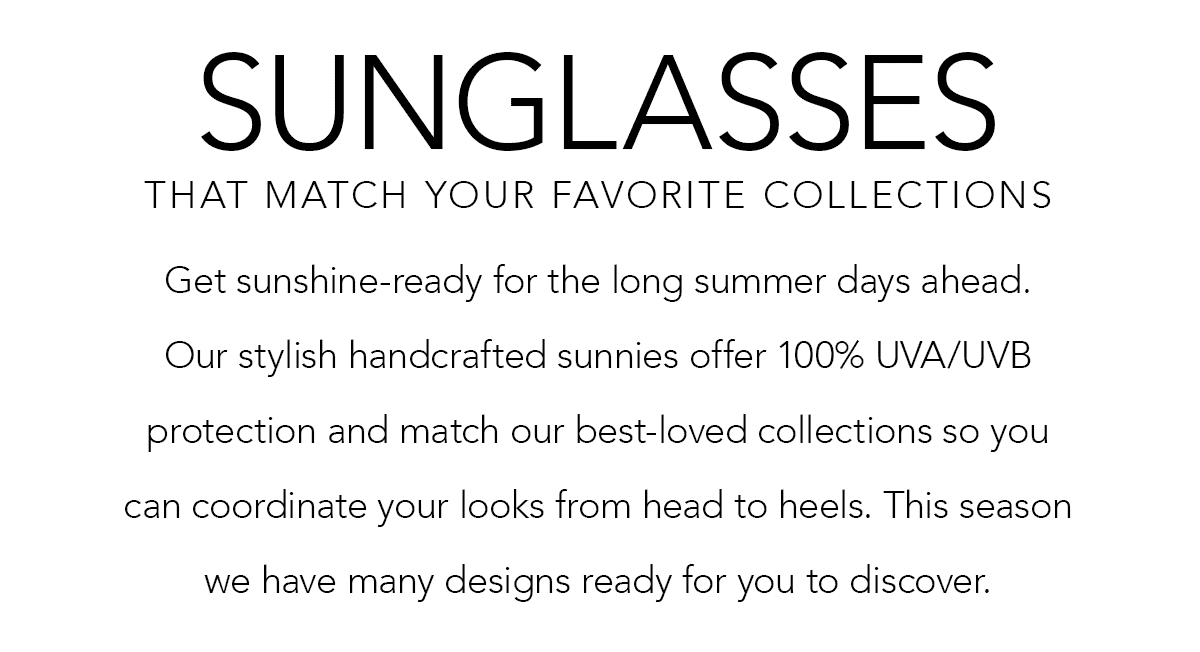 Sunglasses That Match Your Favorite Collections - Get sunshine-ready for the long summer days ahead. Our stylish handcrafted sunnies offer one-hundred percent U.V.A. and U.V.B. protection and match our best-loved collections so you can coordinate your looks from head to heels. This season we have many designs ready for you to discover. - Shop Now