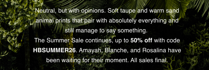Neutral, but with opinions. Soft taupe and warm sand animal prints that pair with absolutely everything and still manage to say something.  The Summer Sale continues, up to 50% off with code HBSUMMER26. Amayah, Blanche, and Rosalina have been waiting for their moment. All sales final.