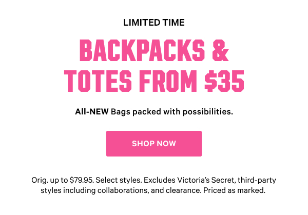[Limited Time]   Backpacks & Totes from $35   All-NEW Bags packed with possibilities.   Orig. up to $79.95. Select styles. Excludes Victoria’s Secret, third-party styles including collaborations, and clearance. Priced as marked.    Shop Now >
