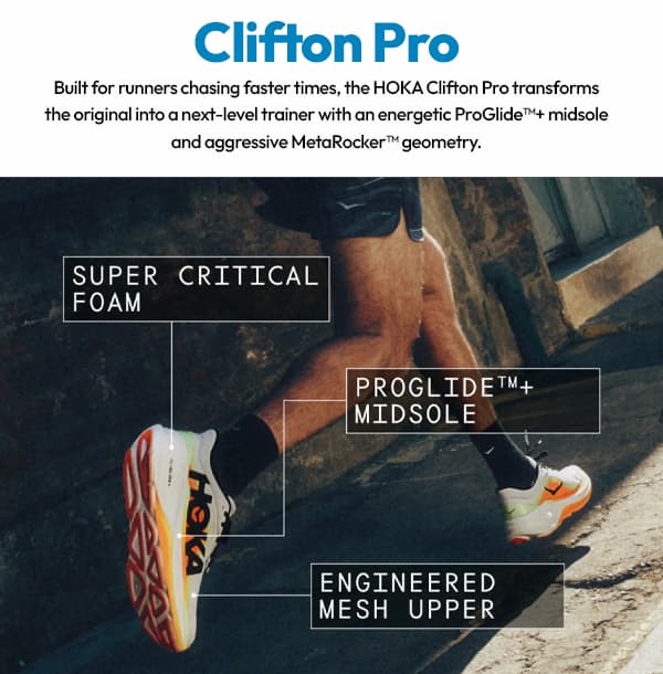 Clifton Pro. Built for runners chasing faster times, the HOKA Clifton Pro transforms the origninal into a next-level trainer with an energetic ProGlide+ midsole and aggressive MetaRocker geometry. Super Critical Foam. ProGlide+ Midsole. Engineered Mesh Upper