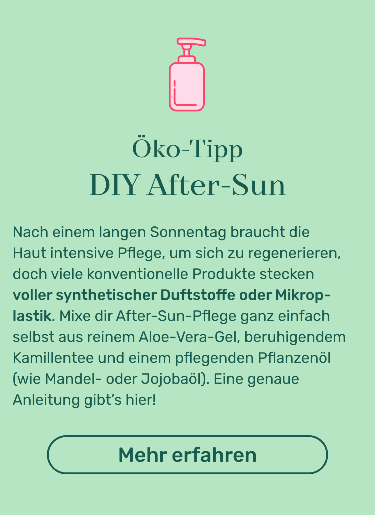 Öko Tipp: DIY After Sun. Nach einem langen Sonnentag braucht die Haut intensive Pflege, um sich zu regenerieren, doch viele konventionelle Produkte stecken voller synthetischer Duftstoffe oder Mikroplastik. Mixe dir After-Sun-Pflege ganz einfach selbst aus reinem Aloe-Vera-Gel, beruhigendem Kamillentee und einem pflegenden Pflanzenöl (wie Mandel- oder Jojobaöl). Eine genaue Anleitung gibt’s hier! Button: Mehr erfahren