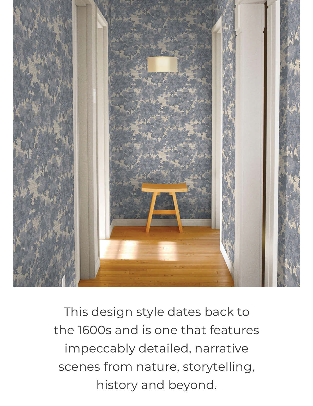 Image of Tempaper's Canopy Toile wallpaper in blue installed in a hallway with light wood flooring and a wood stool at the end. Text below image ":This design style dates back to the 1600s and is one that features impeccably detailed, narrative scenes from nature, storytelling, history and beyond. "