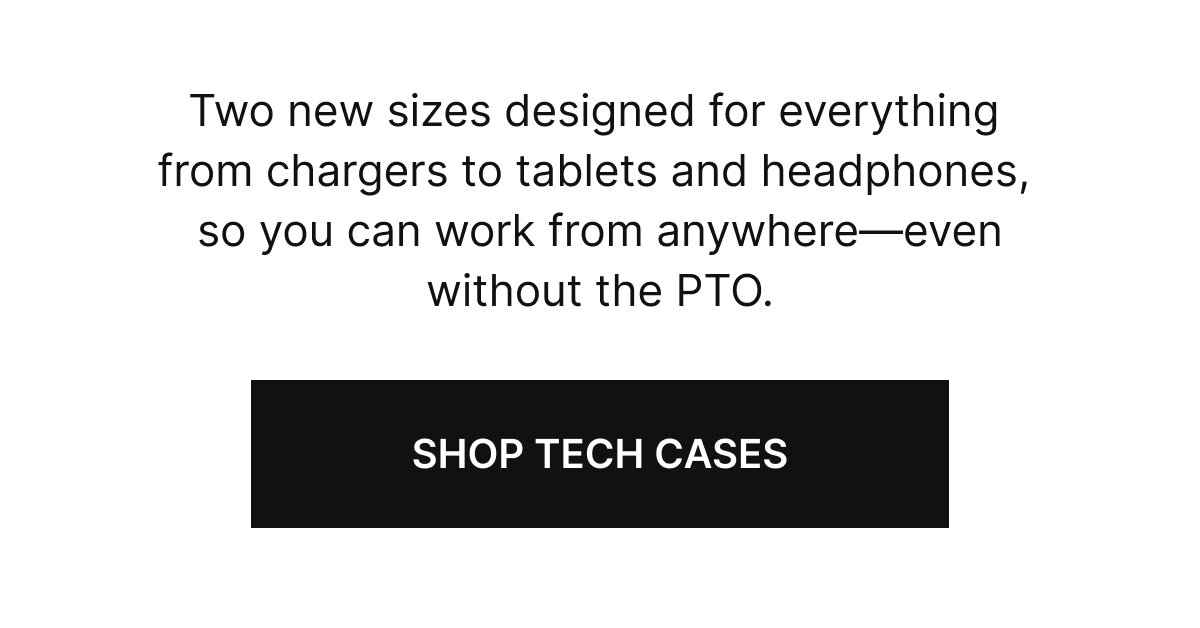 Two new sizes designed for everything from chargers to tablets and headphones, so you can work from anywhere—even without the PTO.