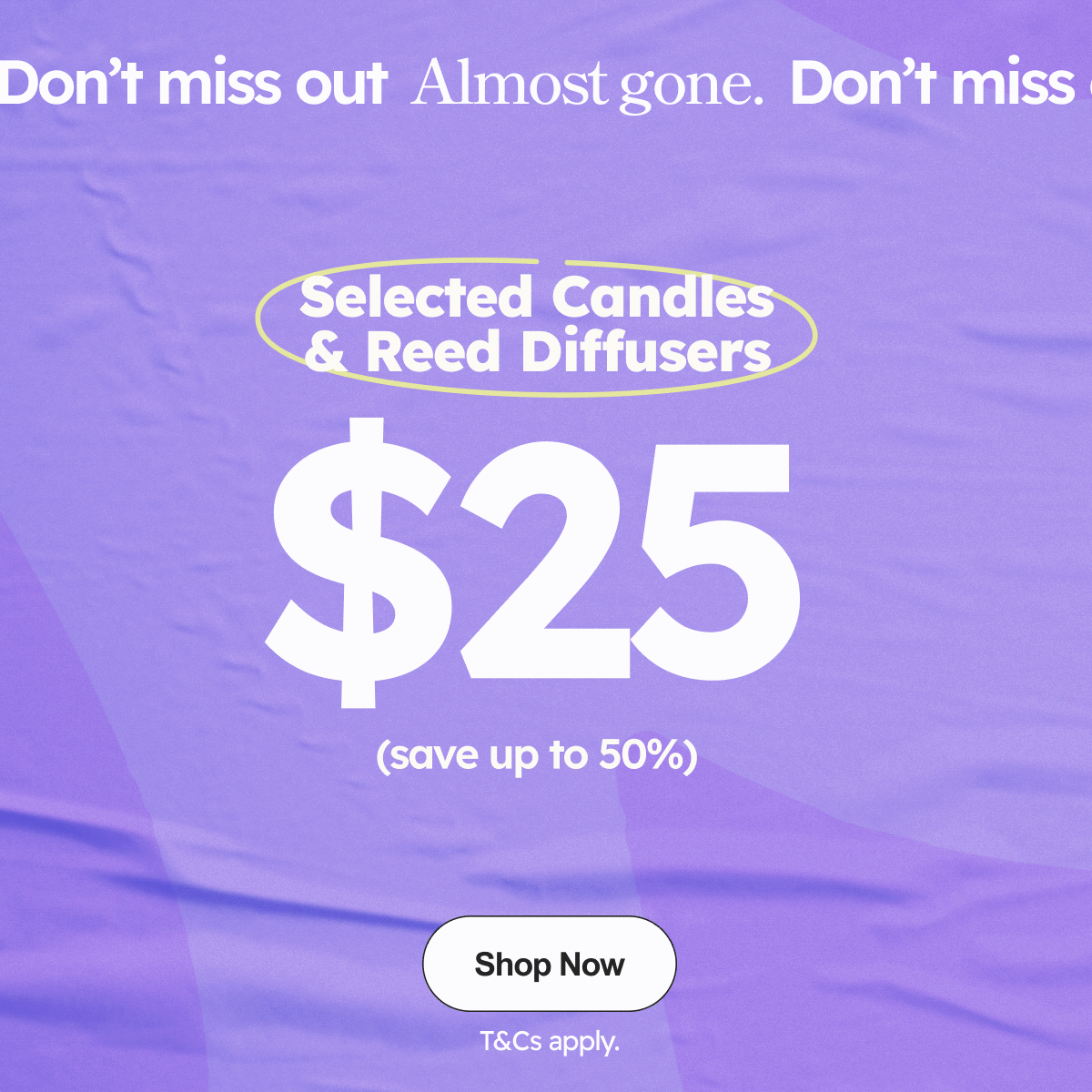 Don’t miss out  Almost gone. Selected Candles & Reed Diffusers $25 (save up to 50%) 
