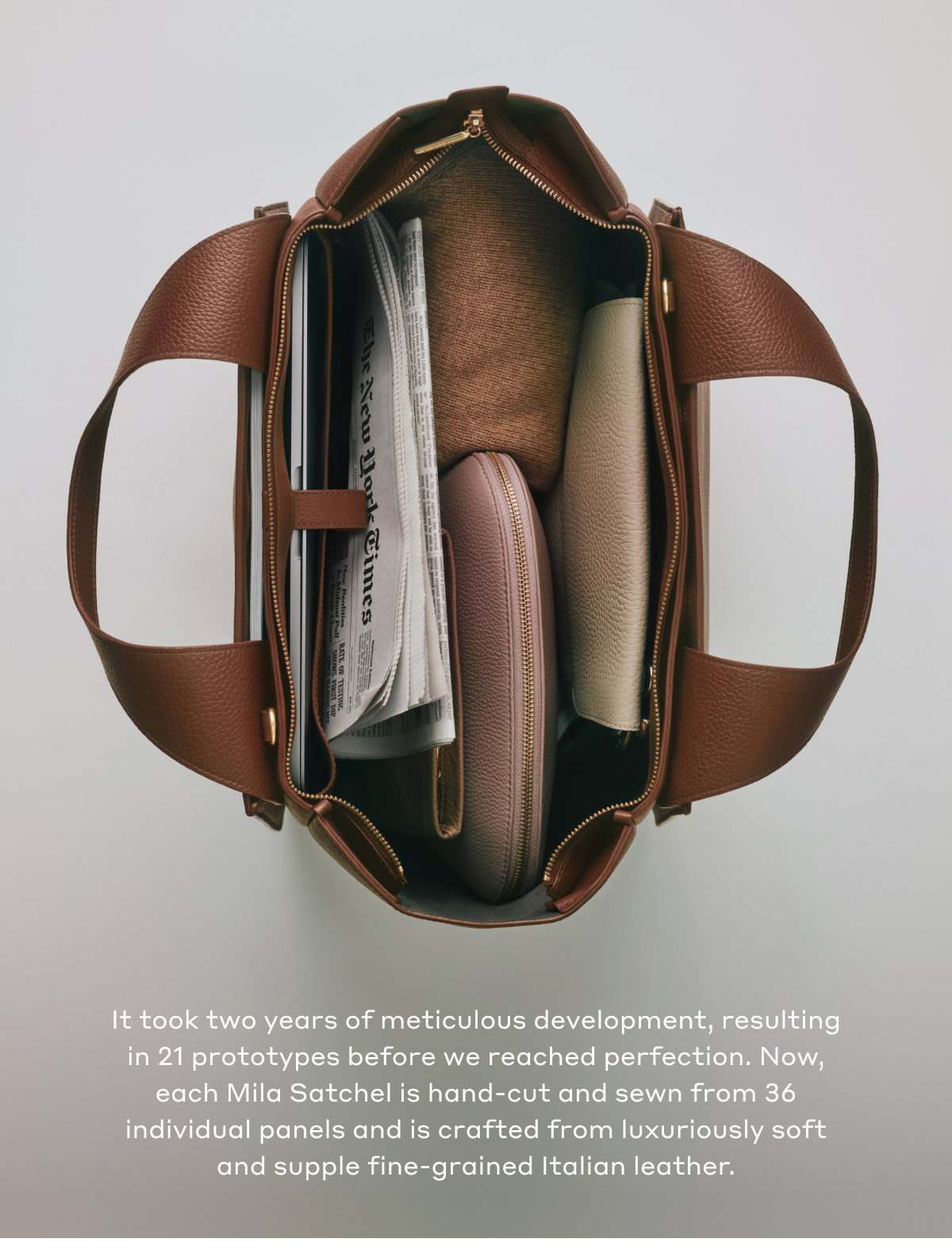 It took two years of meticulous development, resulting in 21 prototypes before we reached perfection. Now, each Mila Satchel is hand-cut and sewn from 36 individual panels and is crafted from luxuriously soft and supple fine-grained Italian leather.