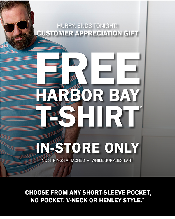 HURRY, ENDS TONIGHT! CUSTOMER APPRECIATION GIFT. FREE HARBOR BAY T-SHIRT*. IN-STORE ONLY. NO STRINGS ATTACHED - WHILE SUPPLIES LAST. CHOOSE FROM ANY SHORT-SLEEVE POCKET, NO POCKET, V-NECK OR HENLEY STYLE.*