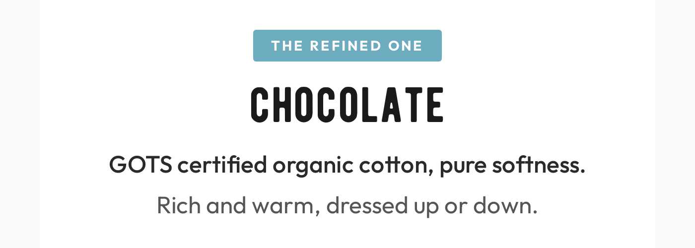 The Refined One: Chocolate. GOTS certified organic cotton, pure softness. Rich and warm, dressed up or down.