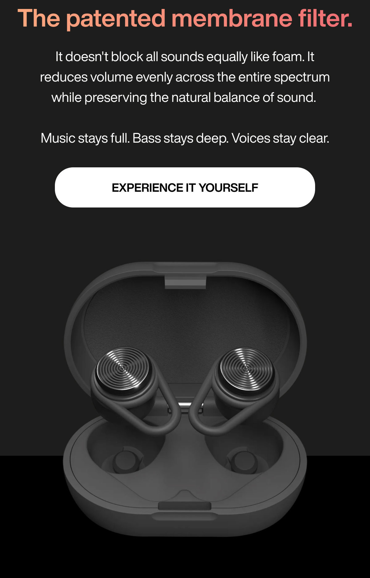 The patented membrane filter. | It doesn't block all sounds equally like foam. It reduces volume evenly across the entire spectrum while preserving the natural balance of sound. Music stays full. Bass stays deep. Voices stay clear. | EXPERIENCE IT YOURSELF