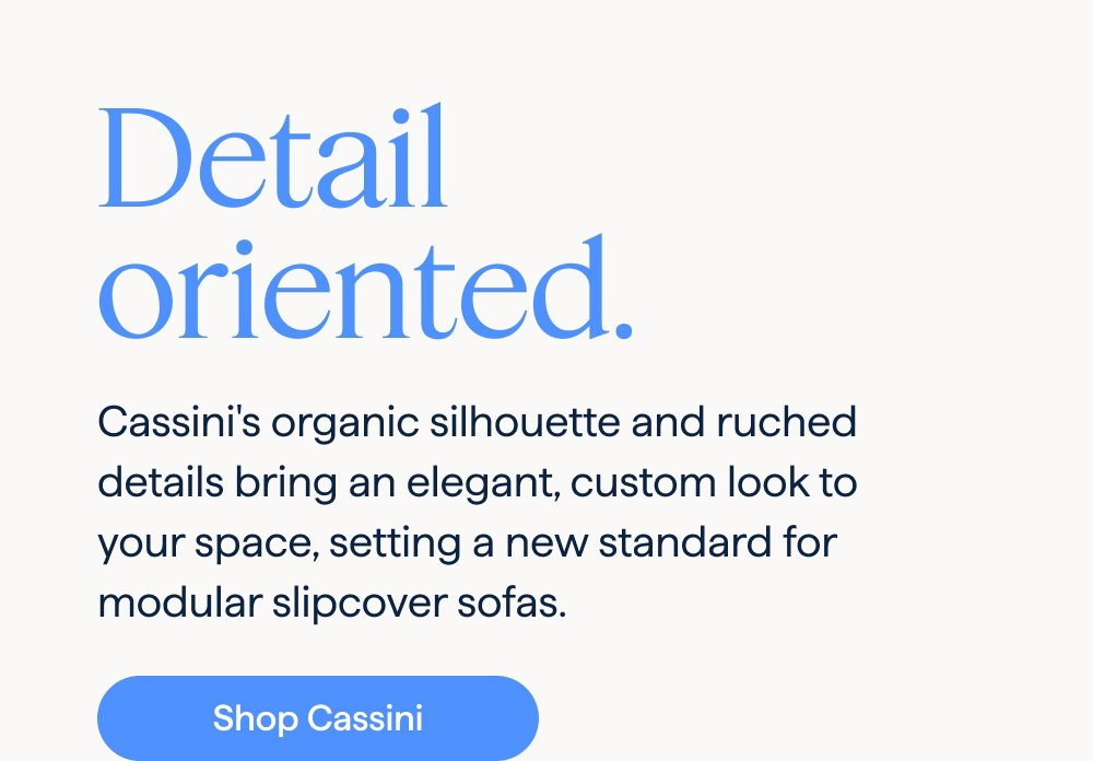 Detail oriented. Cassini's organic silhouette and ruched details bring an elegant, custom look to your space, setting a new standard for modular slipcover sofas. Shop Cassini.