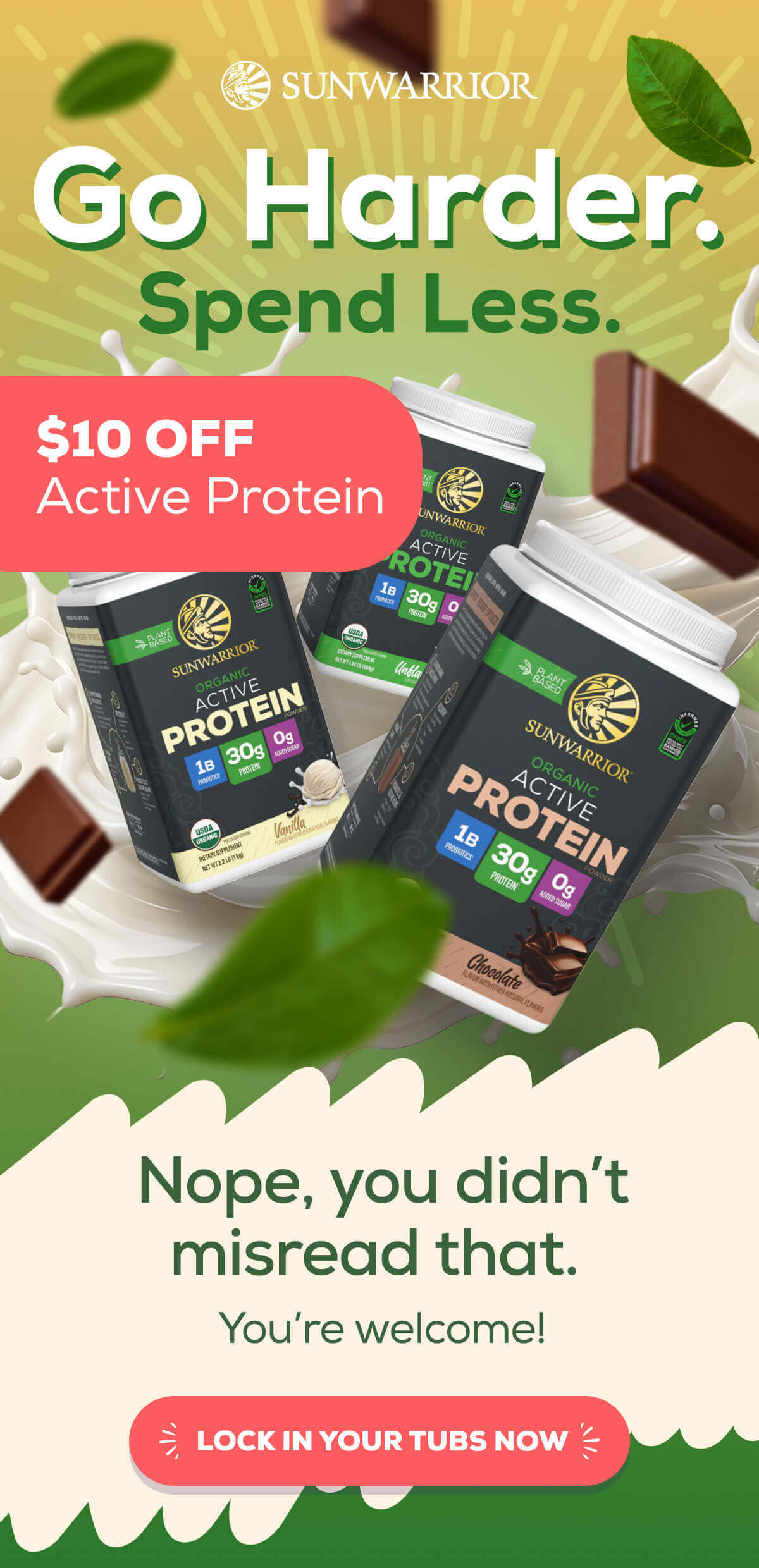 Go Harder. Spend Less. $10 OFF Active Protein   Nope, you didn’t misread that.  You’re welcome! LOCK IN YOUR TUBS NOW