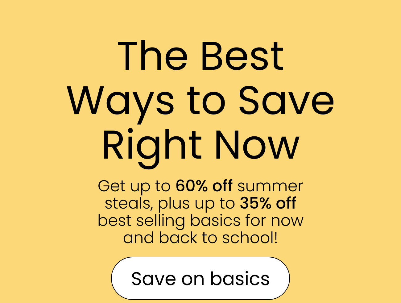 The Best Ways to Save Right Now Get up to 60% off summer steals, plus up to 35% off best selling basics for now and back to school! save on basics