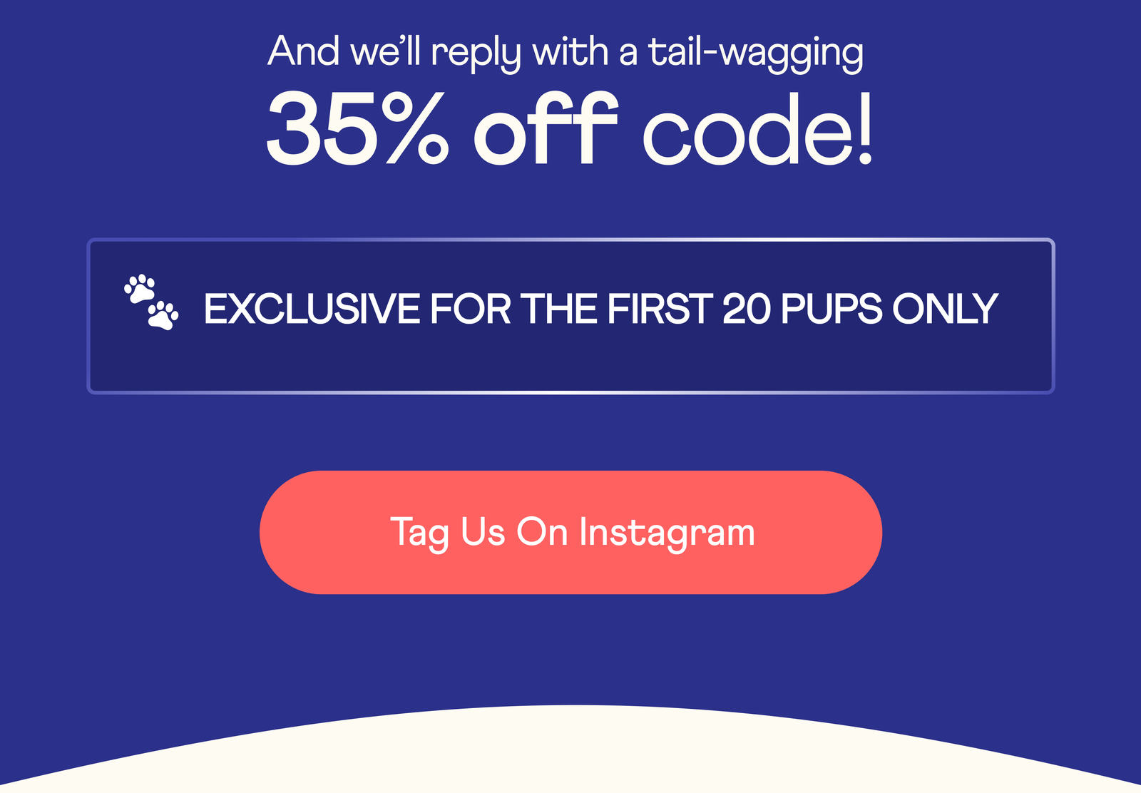 And we'll reply with a tail-wagging 35% off code!  EXCLUSIVE FOR FIRST 20 PUPS ONLY  Tag Us On Instagram