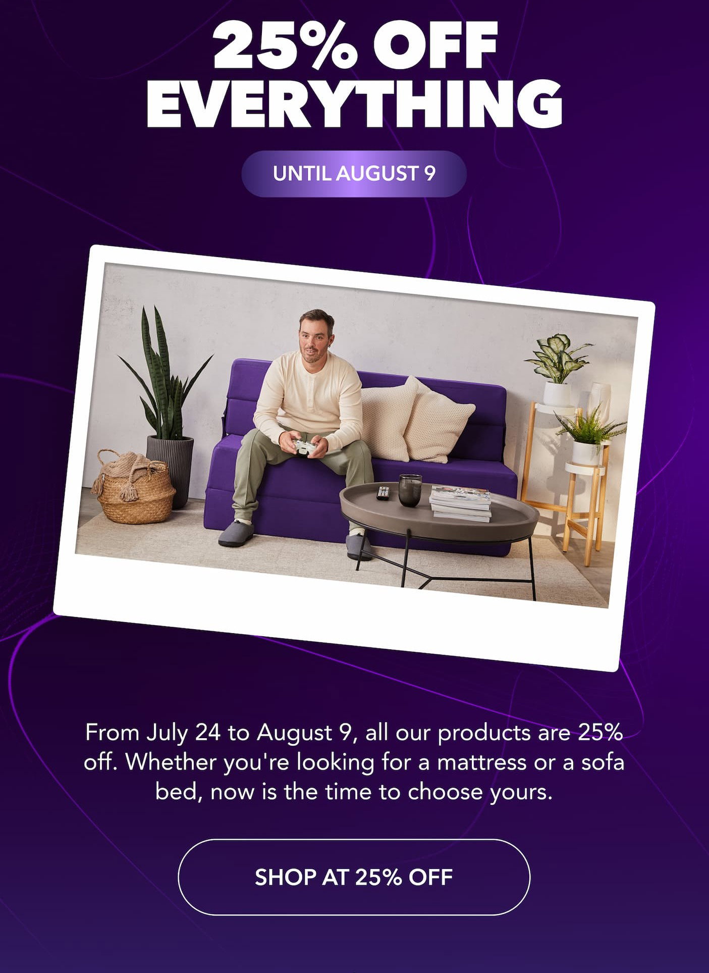 25% off everything, until August 9. From July 24 to August 9, all our products are 25% off. Whether you're looking for a mattress or a sofa bed, now is the time to choose yours. Shop at 25% off