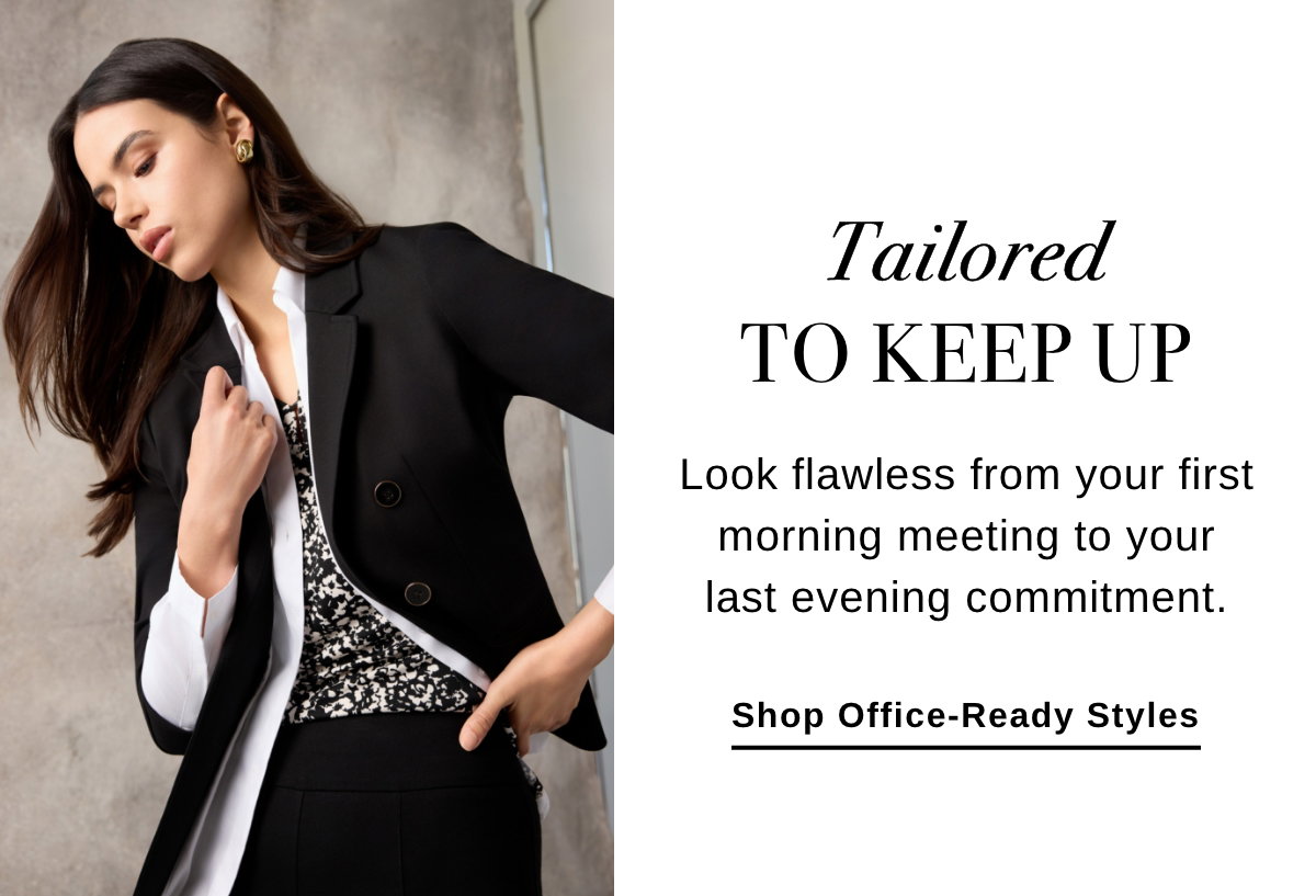TAILORED TO KEEP UP Look flawless from your first morning meeting to your last evening commitment. - Shop Office-Ready Styles >>