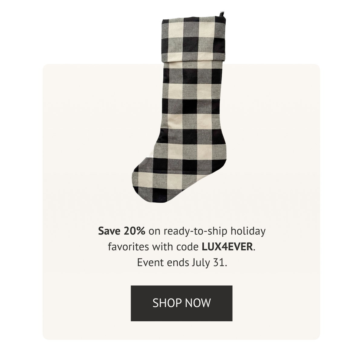 Save 20% on ready-to-ship holiday favorites with code LUX4EVER. Event ends July 31. 
