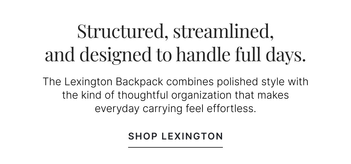STRUCTURED, STREAMLINED, AND DESIGNED TO HANDLE FULL DAYS. SHOP LEXINGTON.