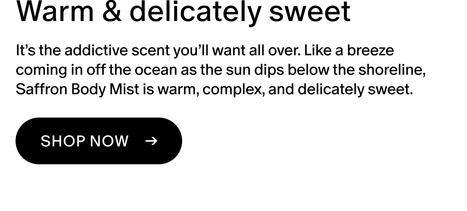 It’s the addictive scent you’ll want all over. Like a breeze coming in off the ocean as the sun dips below the shoreline, Saffron Body Mist is warm, complex, and delicately sweet.