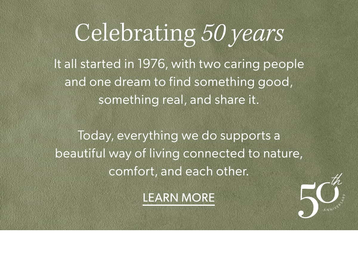 Celebrating 50 years. It all started in 1976, with two caring people and one dream to find something good, something real, and share it.  Today, everything we do supports a beautiful way of living connected to nature, comfort, and each other. Learn More.