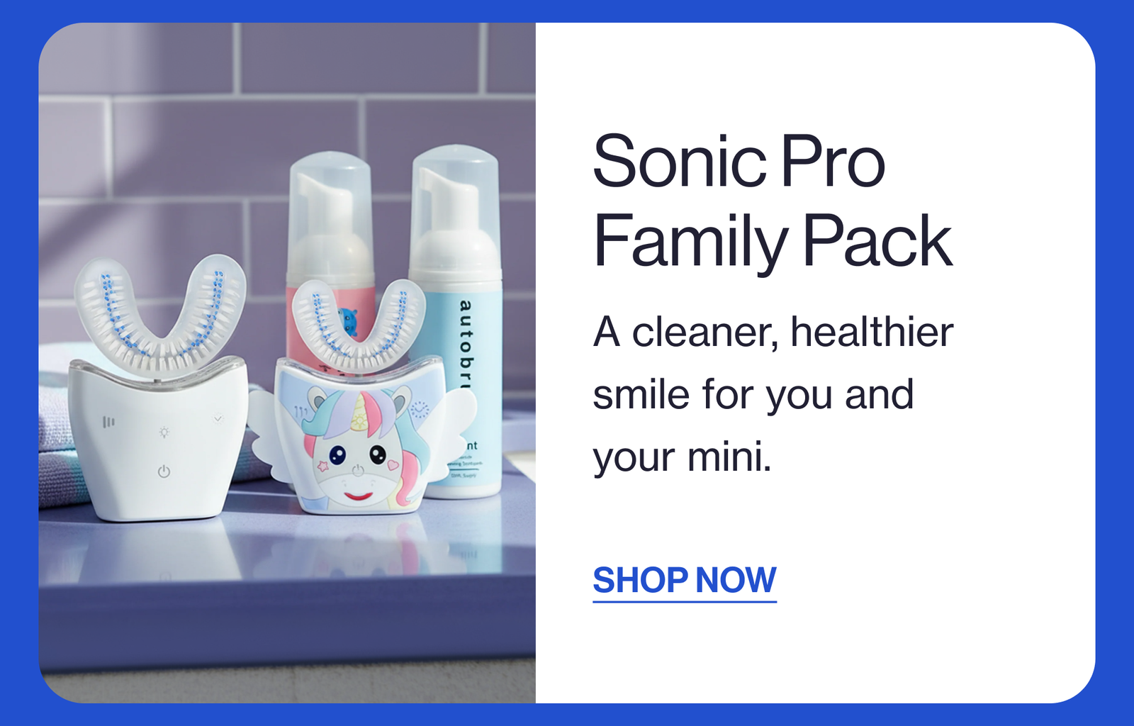 Sonic Pro Family Pack A cleaner, healthier smile for you and your mini. SHOP NOW