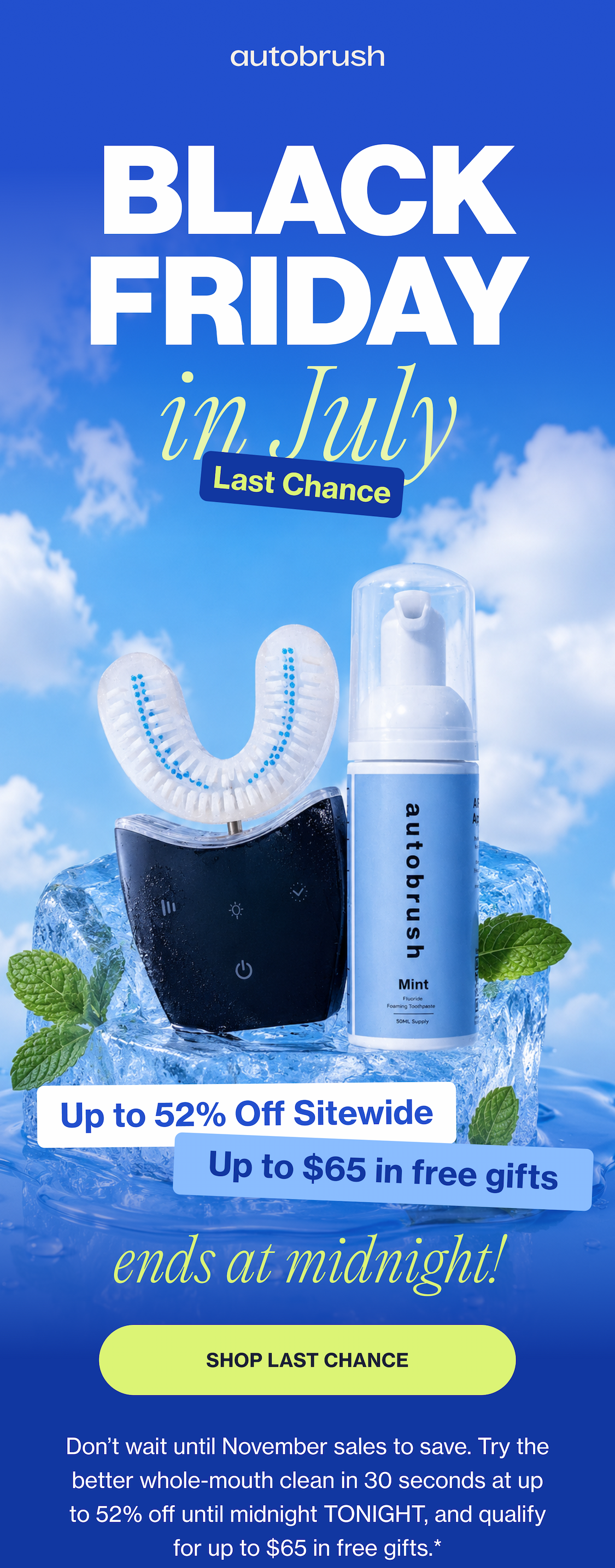BLACK FRIDAY in July Last Chance Up to 52% Off Sitewide Up to $65 in free gifts ends at midnight! SHOP LAST CHANCE Don’t wait until November sales to save. Try the better whole-mouth clean in 30 seconds at up to 52% off until midnight TONIGHT, and qualify for up to $65 in free gifts.*