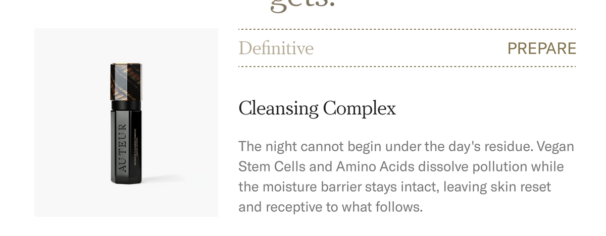 PREPARE. Definitive Cleansing Complex, $85. Vegan Stem Cells and Amino Acids dissolve pollution while the moisture barrier stays intact, leaving skin reset and receptive. Shop the Cleansing Complex.