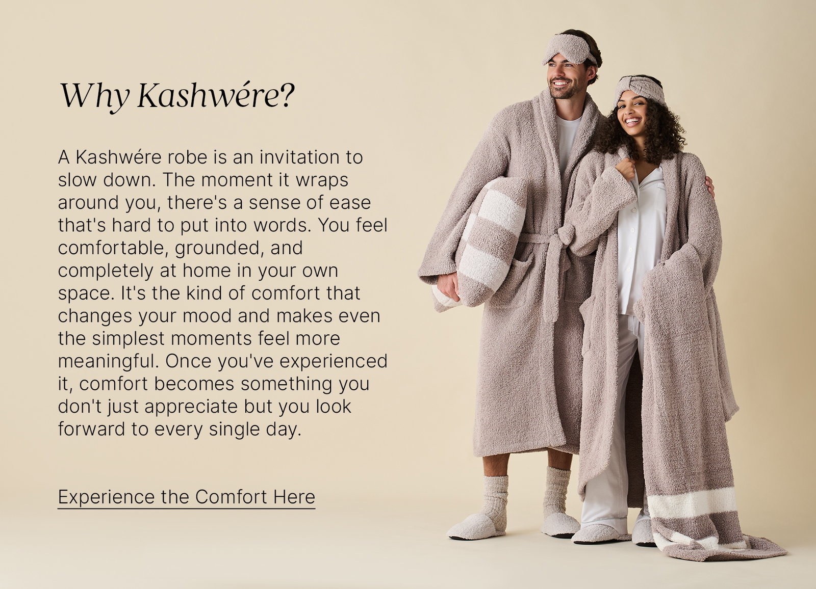 Why Kashwére? A Kashwére robe is an invitation to slow down. The moment it wraps around you, there's a sense of ease that's hard to put into words. You feel comfortable, grounded, and completely at home in your own space. It's the kind of comfort that changes your mood and makes even the simplest moments feel more meaningful. Once you've experienced it, comfort becomes something you don't just appreciate but you look forward to every single day. Experience the Comfort Here.