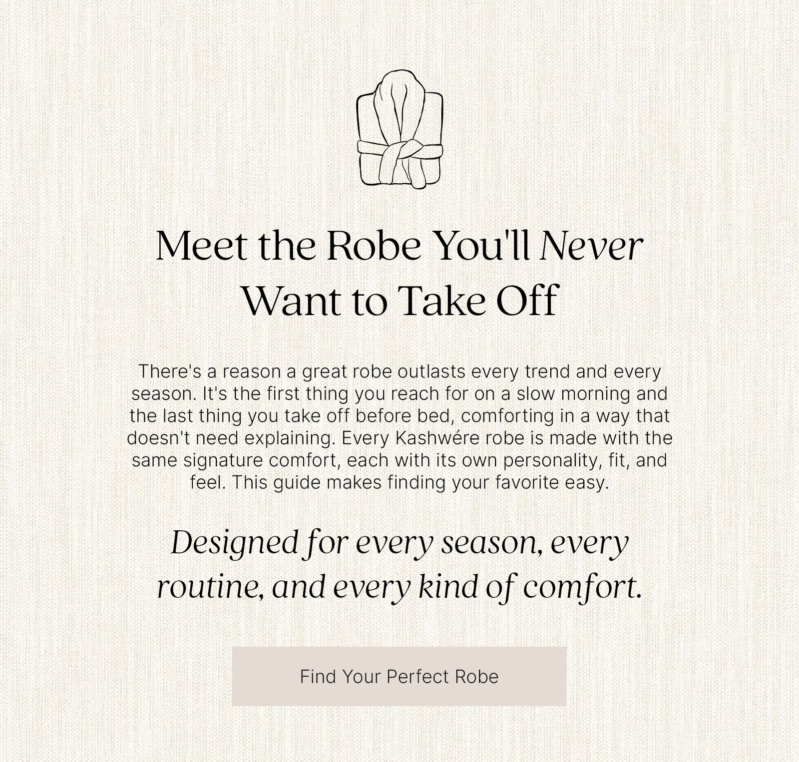 Meet the Robe You'll Never Want to Take Off. Discover the Kashwére robe collection, featuring signature softness with a variety of fits, weights, and styles designed for every season, every routine, and every kind of comfort. Find Your Perfect Robe