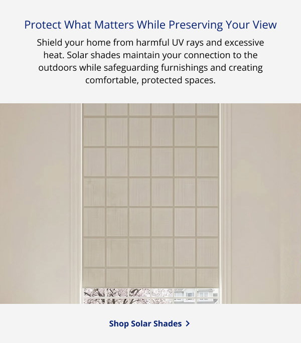 Protect What Matters While Preserving Your View | Shield your home from harmful UV rays and excessive heat. Solar shades maintain your connection to the outdoors while safeguarding furnishings and creating comfortable, protected spaces. | SHOP ROLLER SHADES >