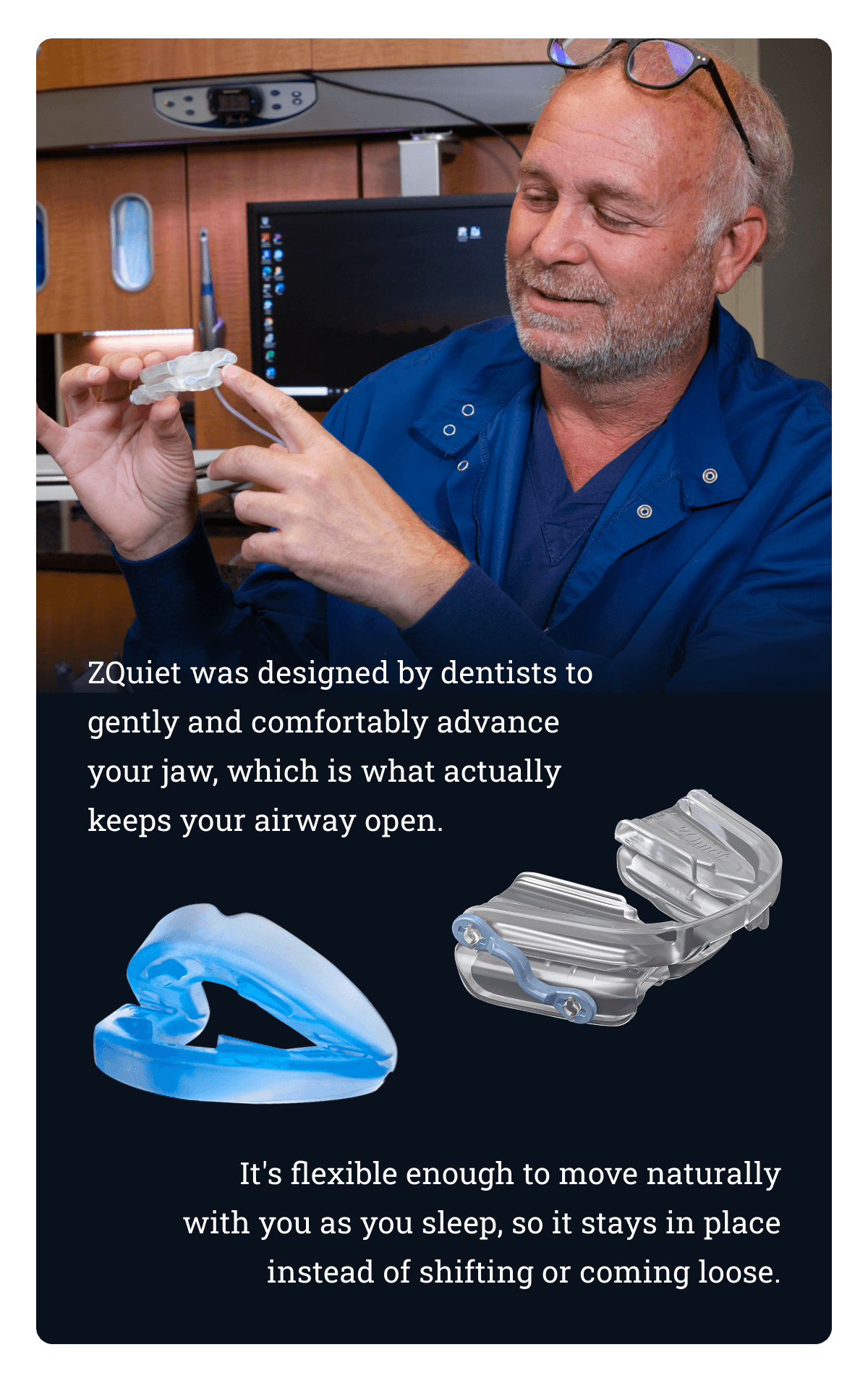 ZQuiet was designed by dentists to gently and comfortably advance your jaw, which is what actually keeps your airway open.