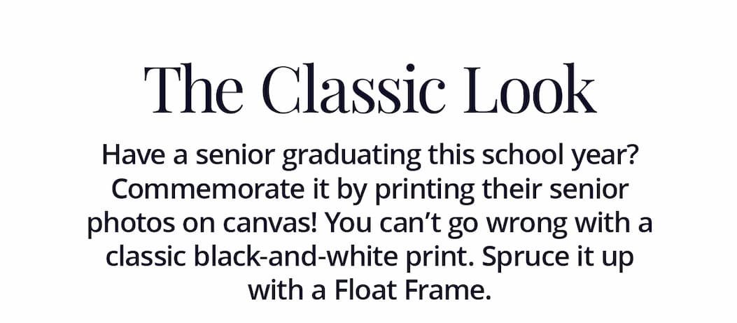 The Classic Look: Have a senior graduating this school year? Commemorate it by printing their senior photos on canvas! You can't go wrong with a classic black-and-white print. Spruce it up with a Float Frame.