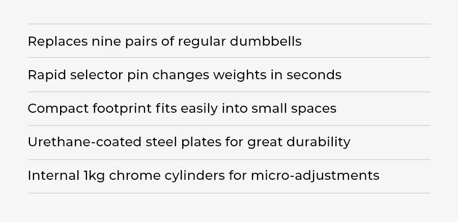 PowerBlock Pro 50 | KEY BENEFITS | Replaces nine pairs of regular dumbbells Rapid selector pin changes weights in seconds Compact footprint fits easily into small spaces Urethane-coated steel plates for great durability Internal 1kg chrome cylinders for micro-adjustments