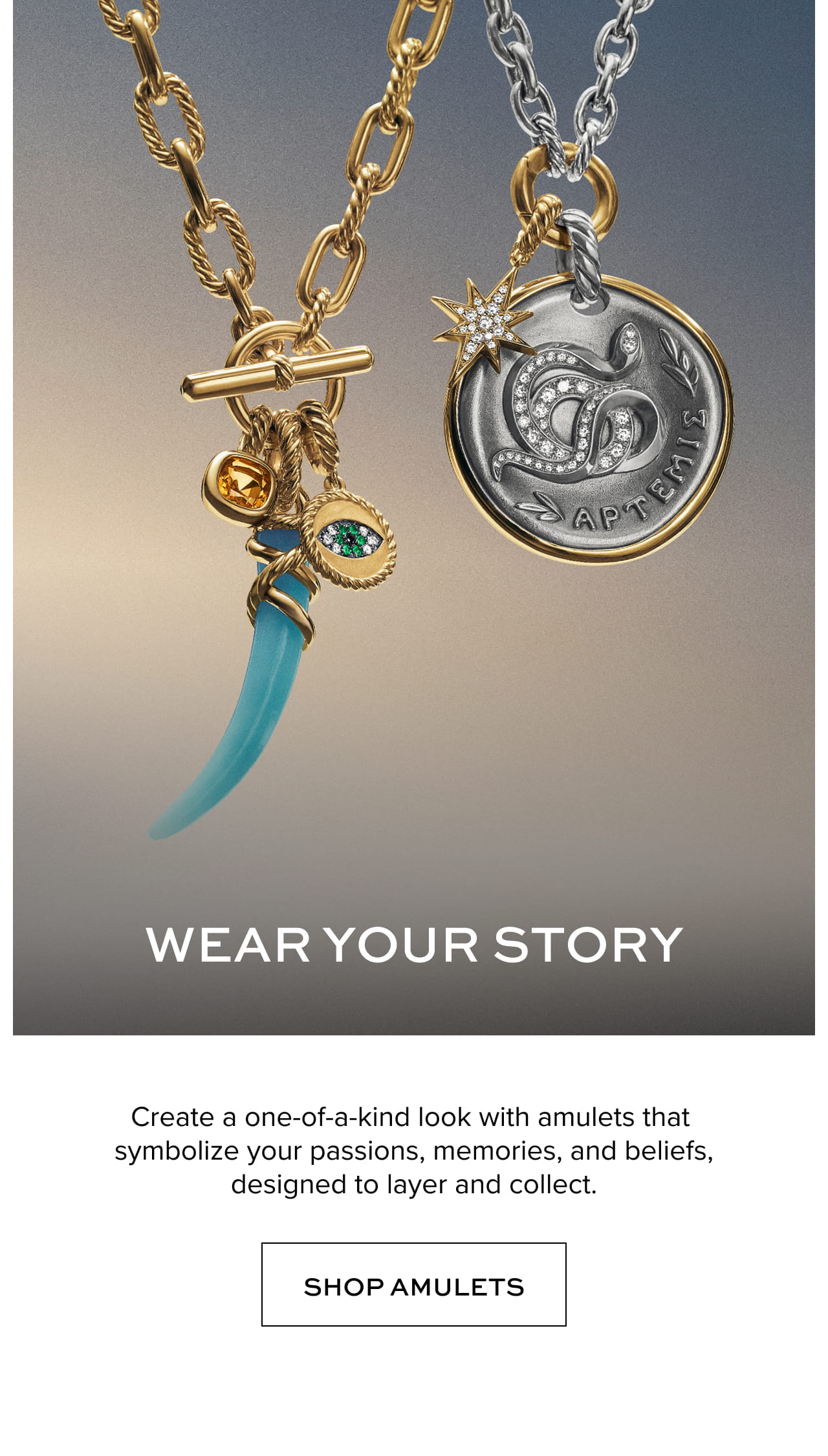 Wear Your Story: Create a one-of-a-kind look with amulets that symbolize your passions, memories, and beliefs, designed to layer and collect.