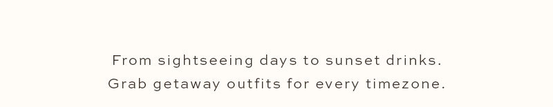 From sightseeing days to sunset drinks. Grab getaway outfits for every timezone.