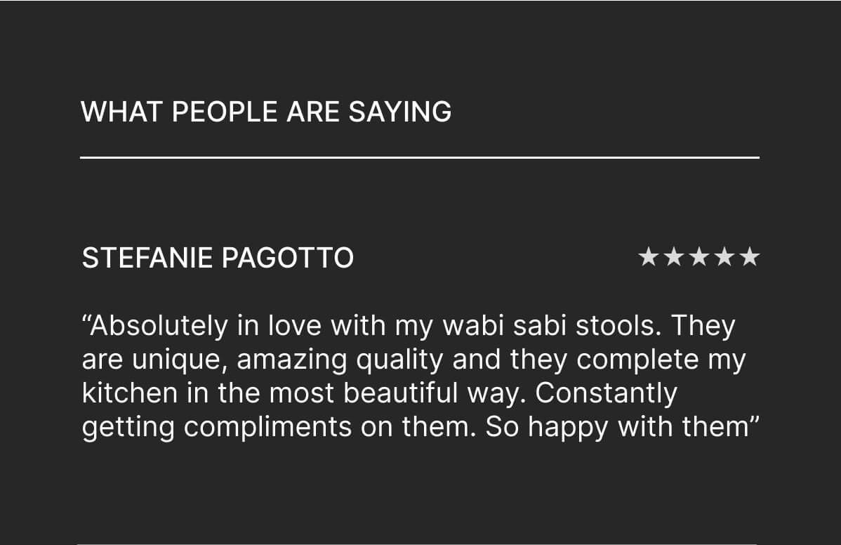 What people are saying - Stefanie Pagotto - “Absolutely in love with my wabi sabi stools. They are unique, amazing quality and they complete my kitchen in the most beautiful way. Constantly getting compliments on them. So happy with them” 