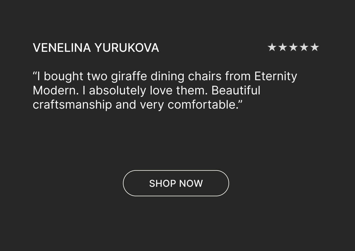 Venelina Yurukova - “I bought two giraffe dining chairs from Eternity Modern. I absolutely love them. Beautiful craftsmanship and very comfortable.” - Shop now