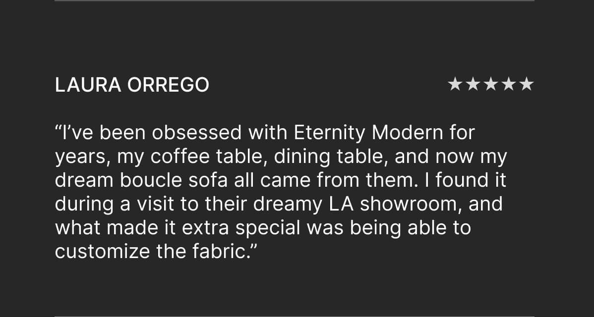 Laura Orrego - “I’ve been obsessed with Eternity Modern for years, my coffee table, dining table, and now my dream boucle sofa all came from them. I found it during a visit to their dreamy LA showroom, and what made it extra special was being able to customize the fabric.”
