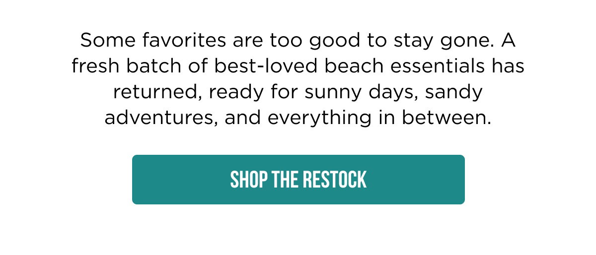 Some favorites are too good to stay gone. A fresh batch of best-loved beach essentials has returned, ready for sunny days, sandy adventures, and everything in between. SHOP THE RESTOCK